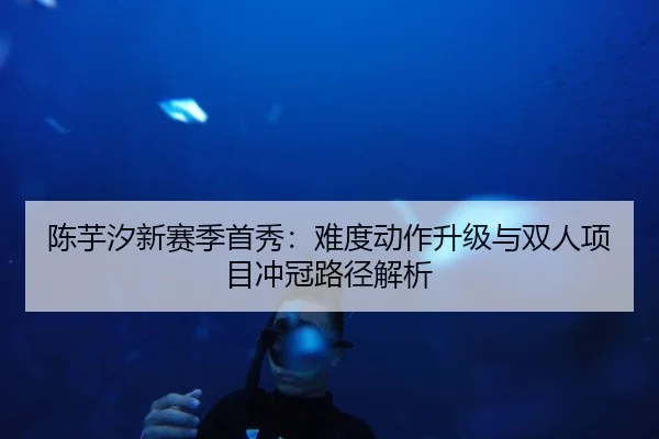 陈芋汐新赛季首秀:难度动作升级与双人项目冲冠路径解析